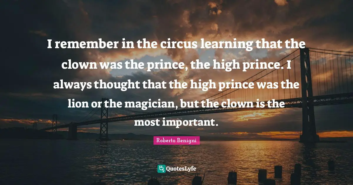I remember in the circus learning that the clown was the prince, the high prince. I always thought that the high prince was the lion or the magician, but the clown is the most important.