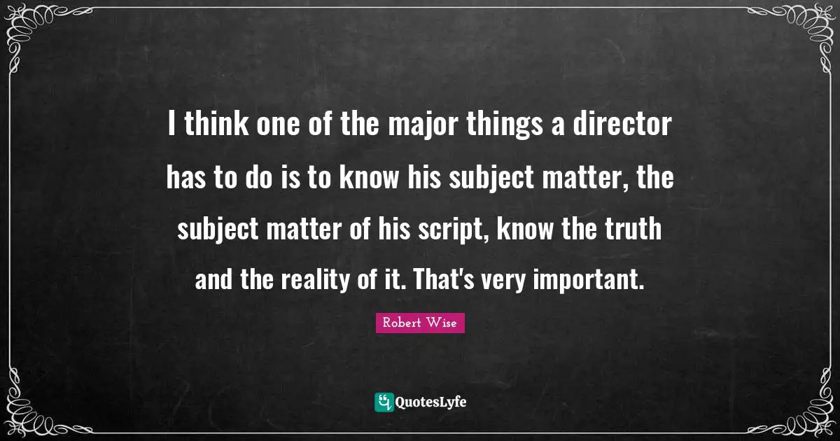I think one of the major things a director has to do is to know his subject matter, the subject matter of his script, know the truth and the reality of it. That's very important.