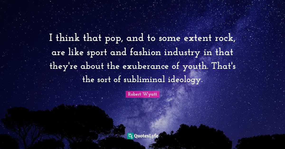 I think that pop, and to some extent rock, are like sport and fashion industry in that they're about the exuberance of youth. That's the sort of subliminal ideology.