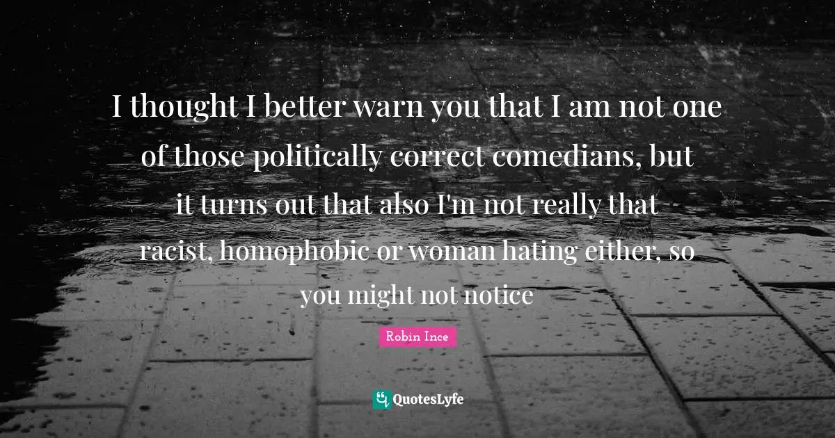 I thought I better warn you that I am not one of those politically correct comedians, but it turns out that also I'm not really that racist, homophobic or woman hating either, so you might not notice