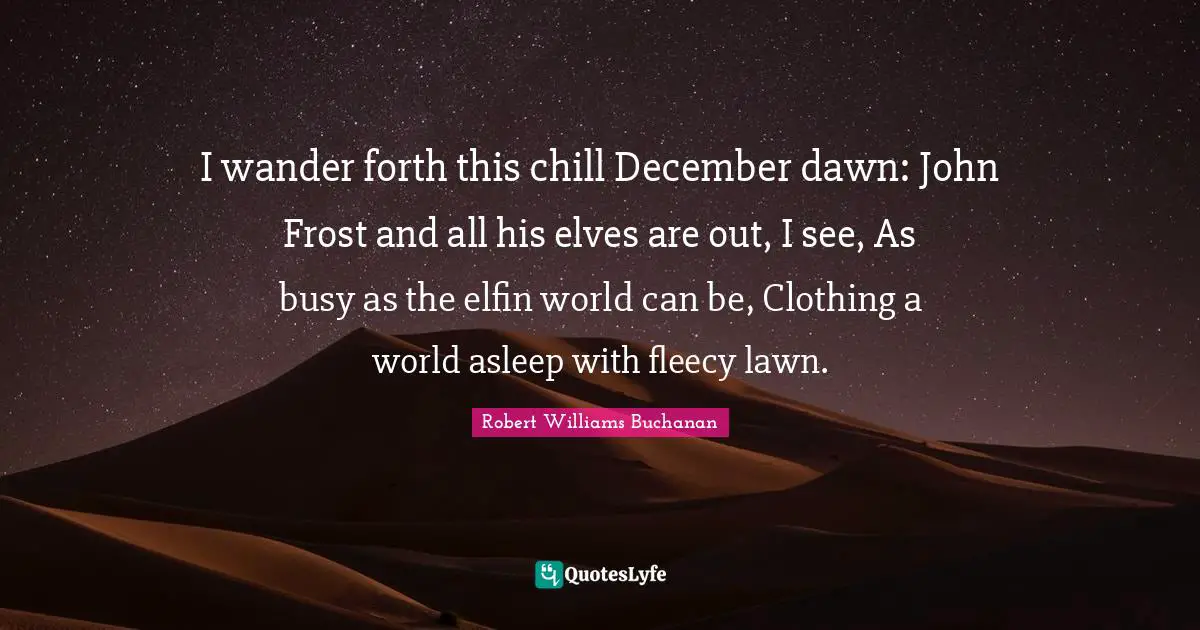 I wander forth this chill December dawn: John Frost and all his elves are out, I see, As busy as the elfin world can be, Clothing a world asleep with fleecy lawn.