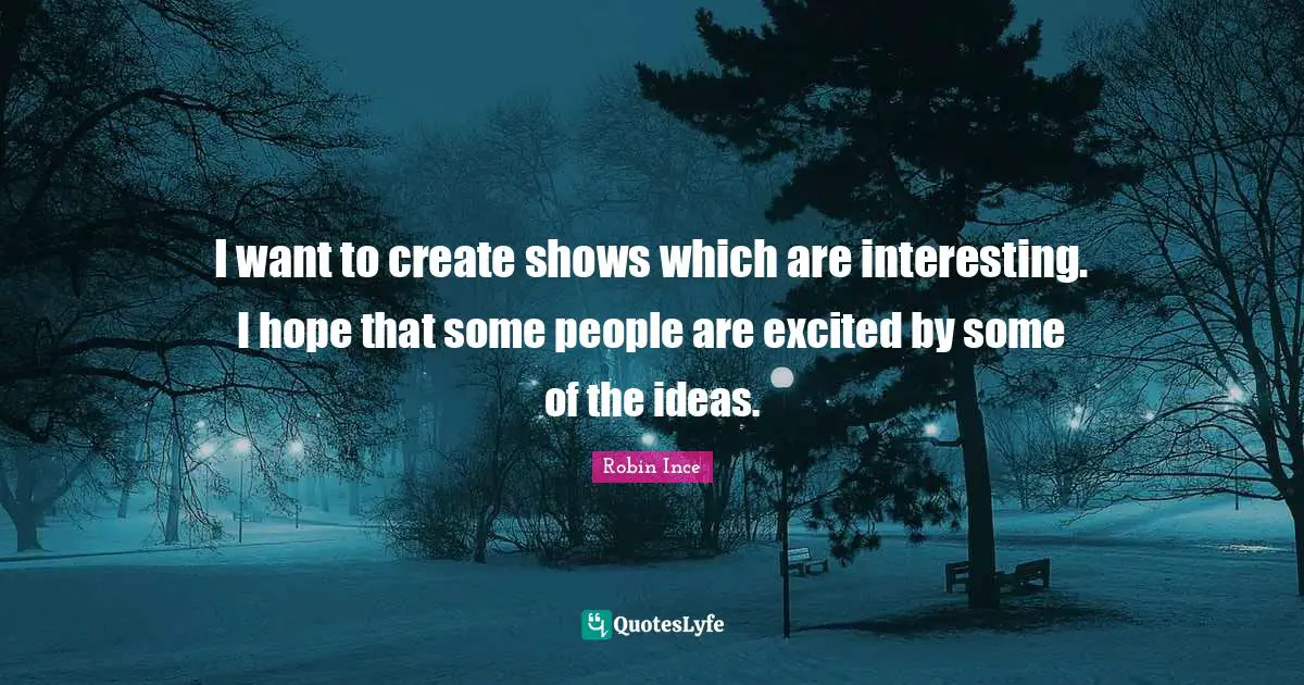 I want to create shows which are interesting. I hope that some people are excited by some of the ideas.
