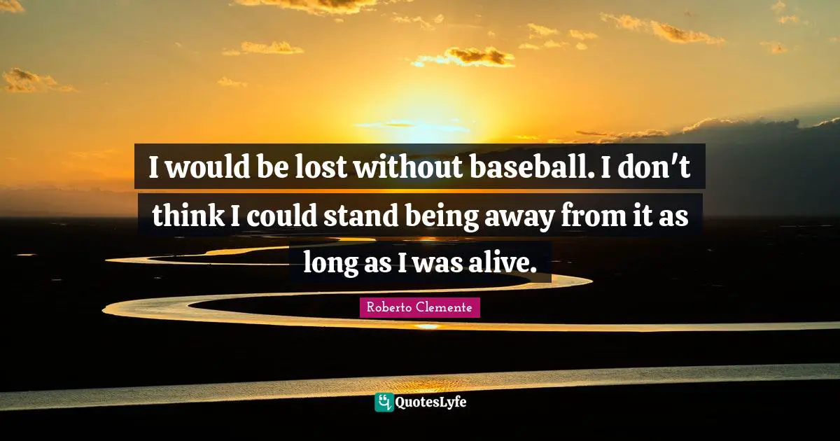 I would be lost without baseball. I don't think I could stand being away from it as long as I was alive.