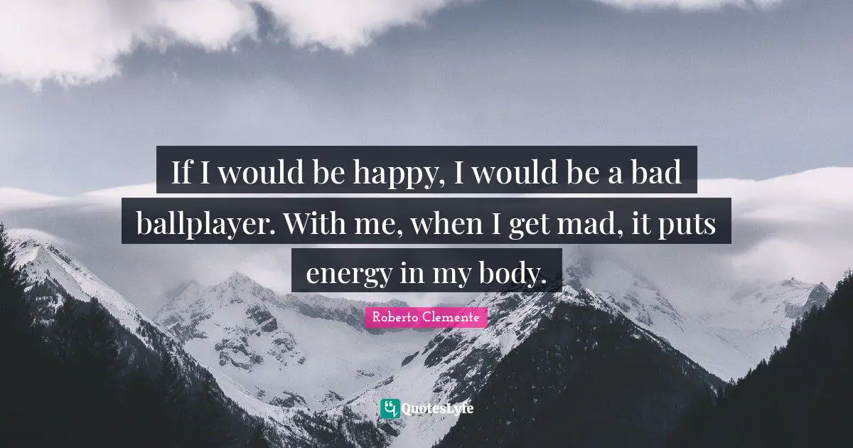 If I would be happy, I would be a bad ballplayer. With me, when I get mad, it puts energy in my body.