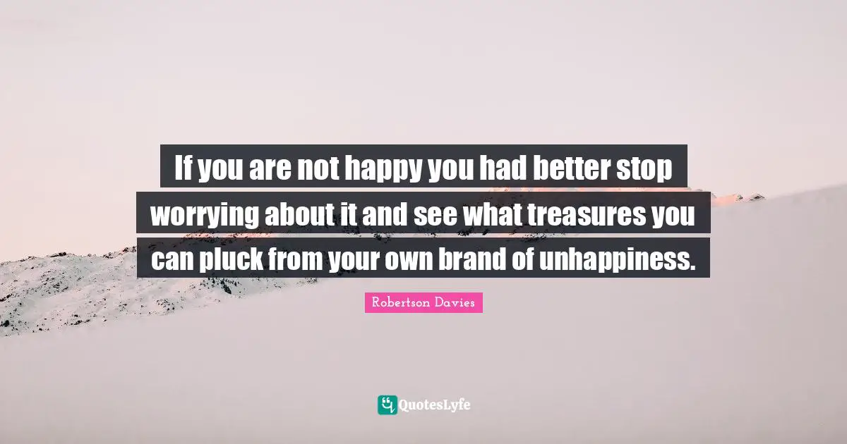 Robertson Davies Quotes: "If you are not happy you had better stop worrying about it and see what treasures you can pluck from your own brand of unhappiness."