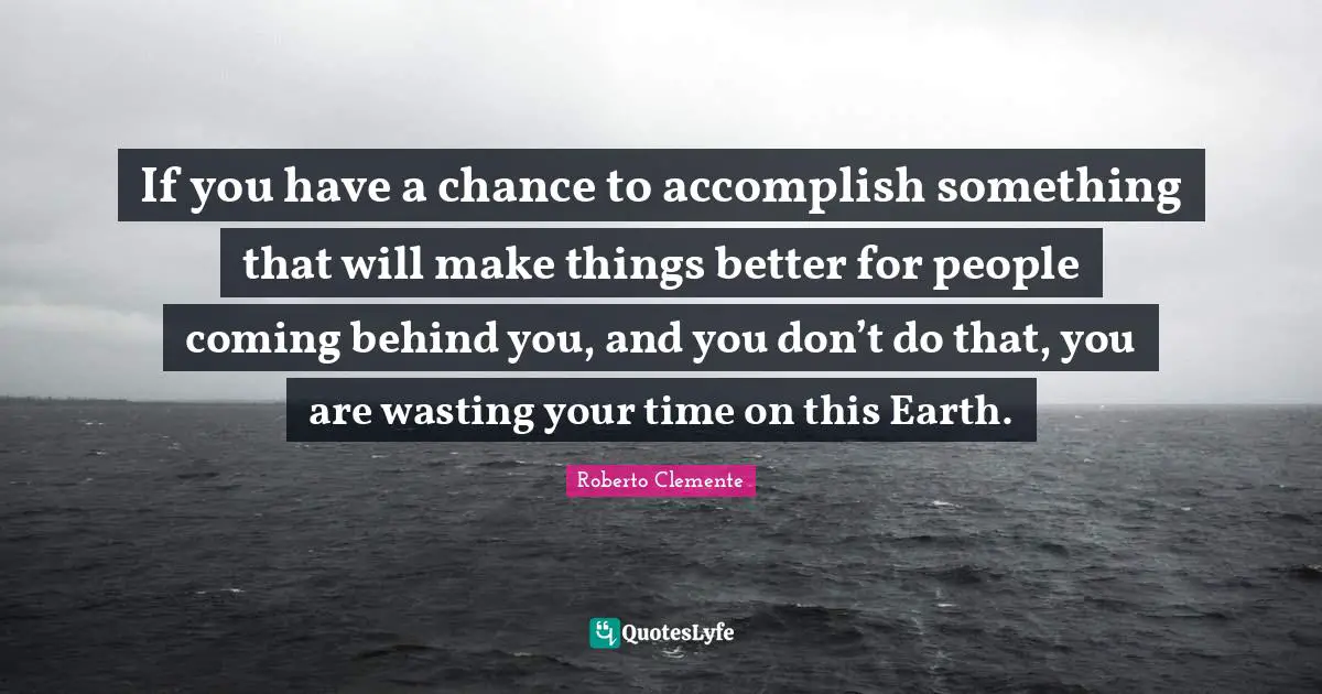 If you have a chance to accomplish something that will make things better for people coming behind you, and you don’t do that, you are wasting your time on this Earth.