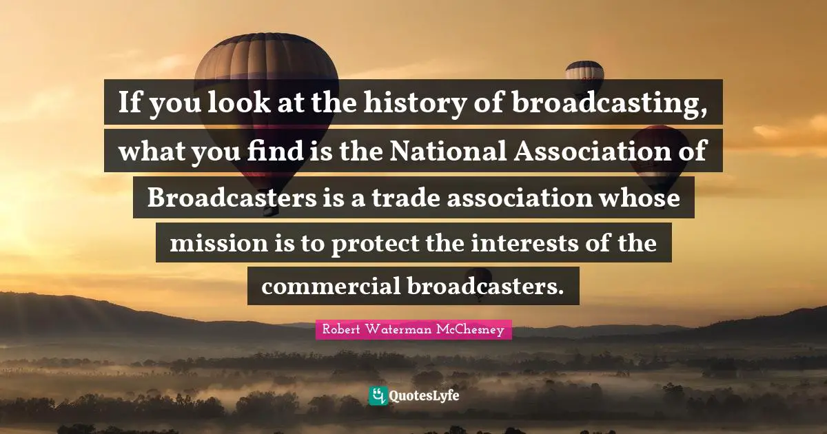 If you look at the history of broadcasting, what you find is the National Association of Broadcasters is a trade association whose mission is to protect the interests of the commercial broadcasters.