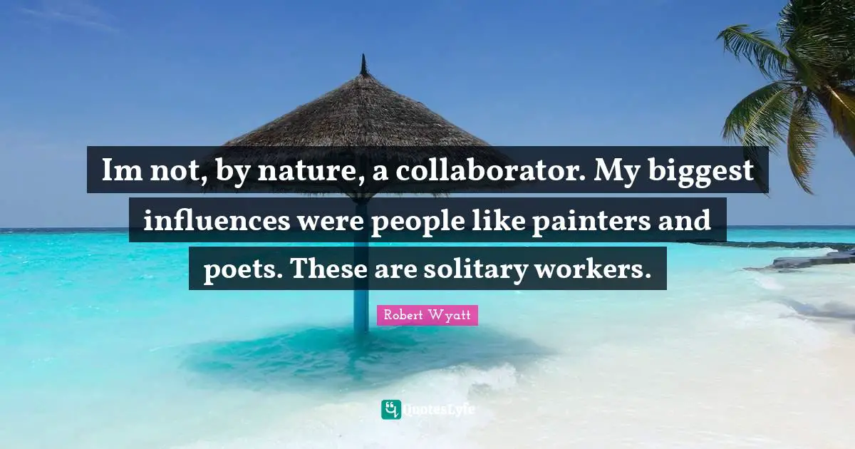 Im not, by nature, a collaborator. My biggest influences were people like painters and poets. These are solitary workers.