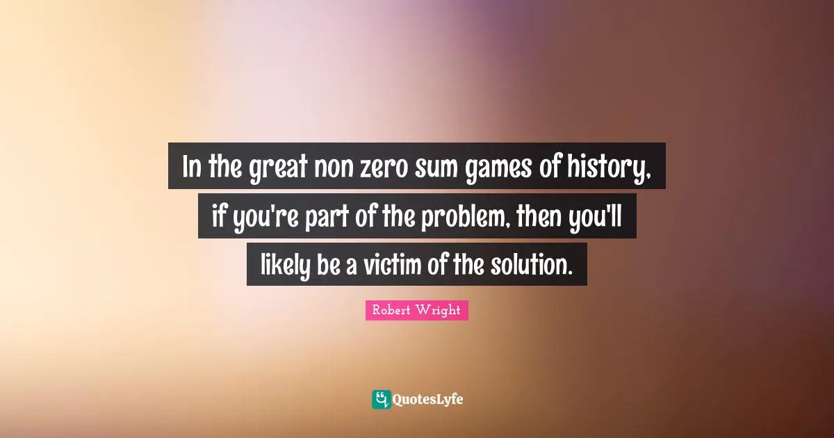 In the great non zero sum games of history, if you're part of the problem, then you'll likely be a victim of the solution.
