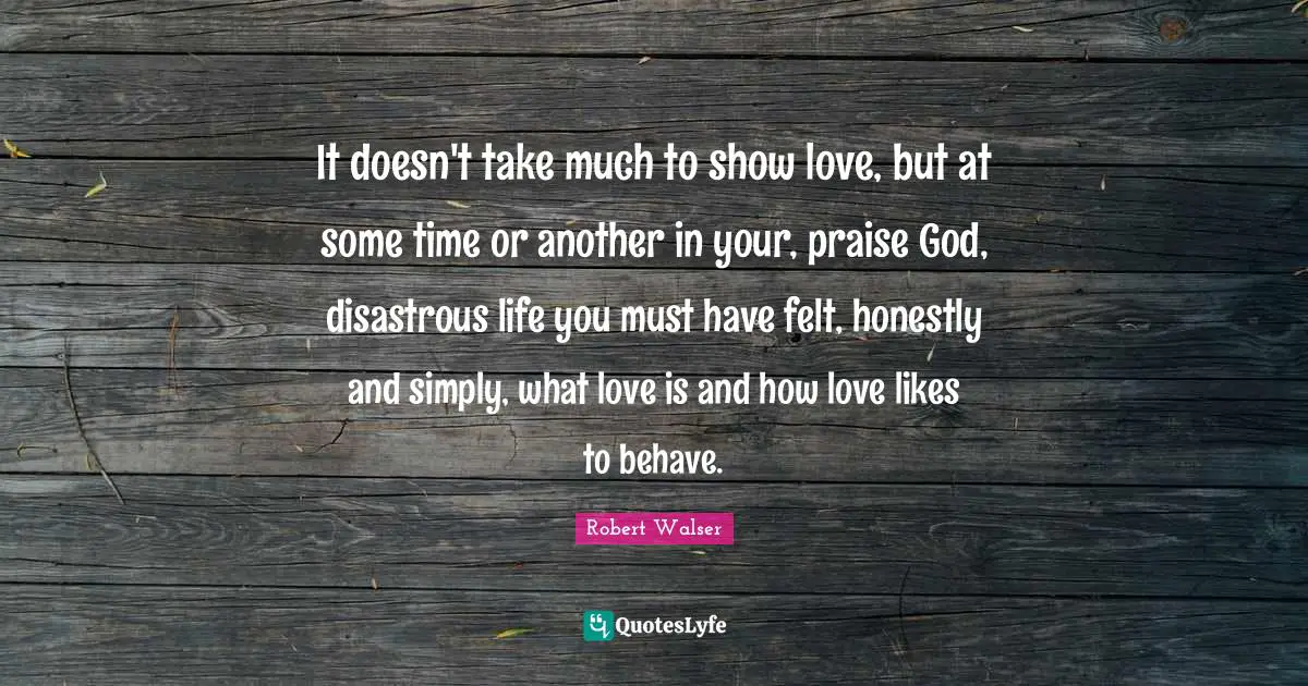 It doesn't take much to show love, but at some time or another in your, praise God, disastrous life you must have felt, honestly and simply, what love is and how love likes to behave.