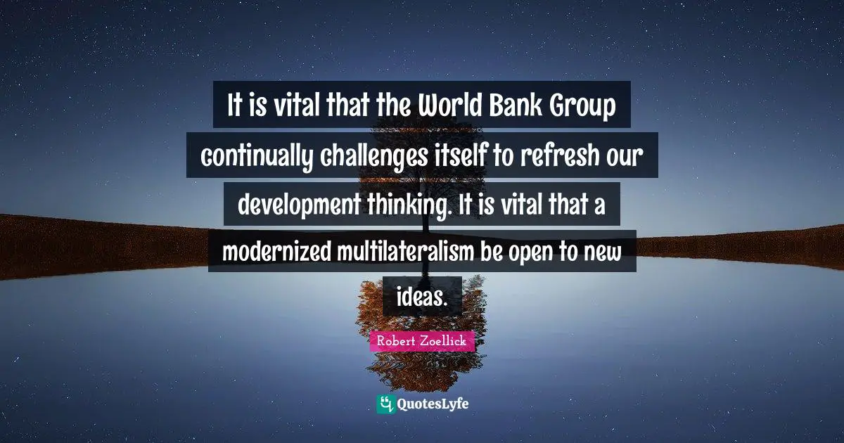 It is vital that the World Bank Group continually challenges itself to refresh our development thinking. It is vital that a modernized multilateralism be open to new ideas.