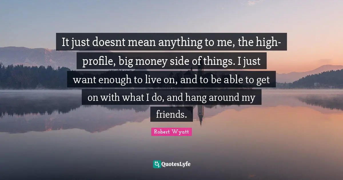 It just doesnt mean anything to me, the high-profile, big money side of things. I just want enough to live on, and to be able to get on with what I do, and hang around my friends.