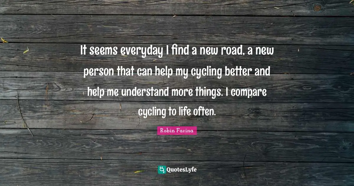 It seems everyday I find a new road, a new person that can help my cycling better and help me understand more things. I compare cycling to life often.