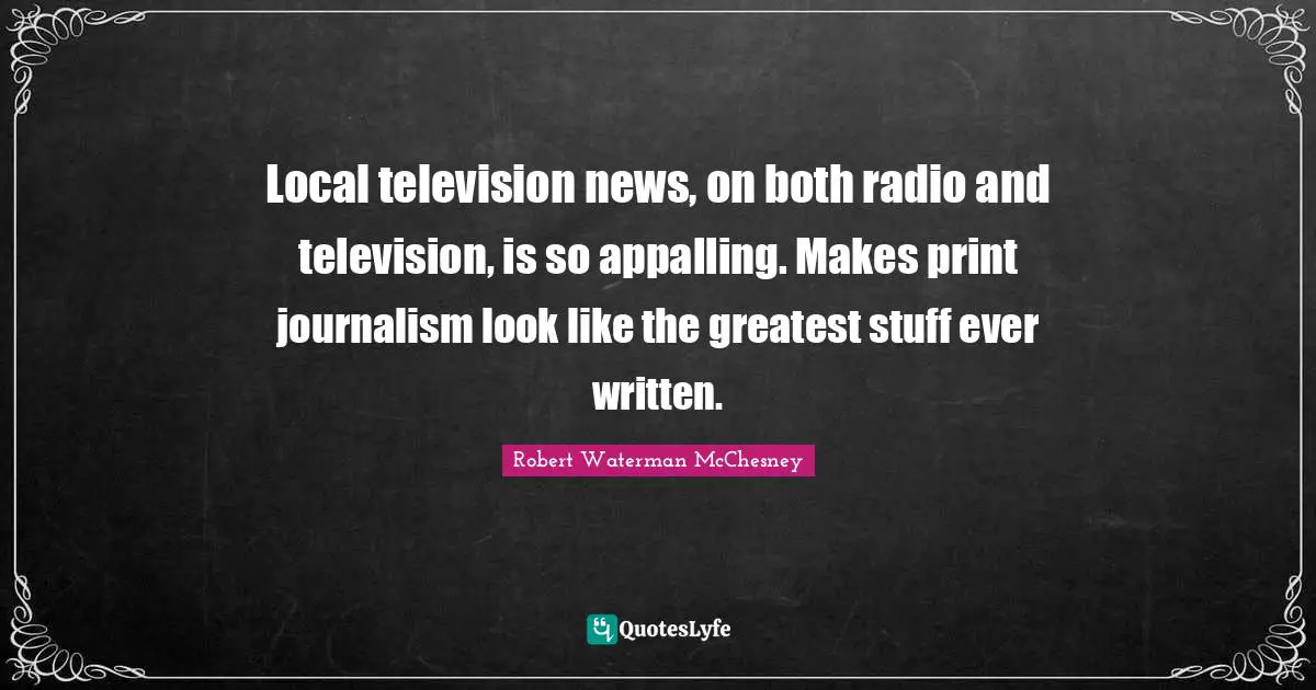 Local television news, on both radio and television, is so appalling. Makes print journalism look like the greatest stuff ever written.