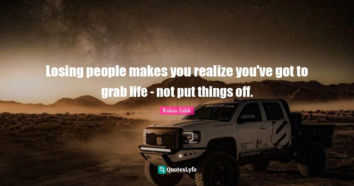 Losing people makes you realize you've got to grab life - not put things off.
