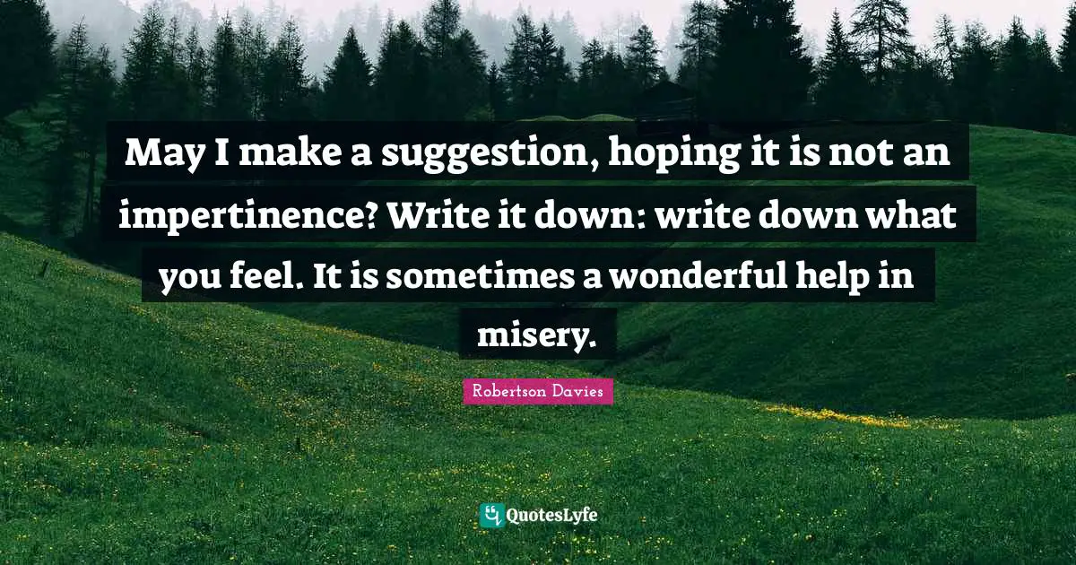 Robertson Davies Quotes: "May I make a suggestion, hoping it is not an impertinence? Write it down: write down what you feel. It is sometimes a wonderful help in misery."