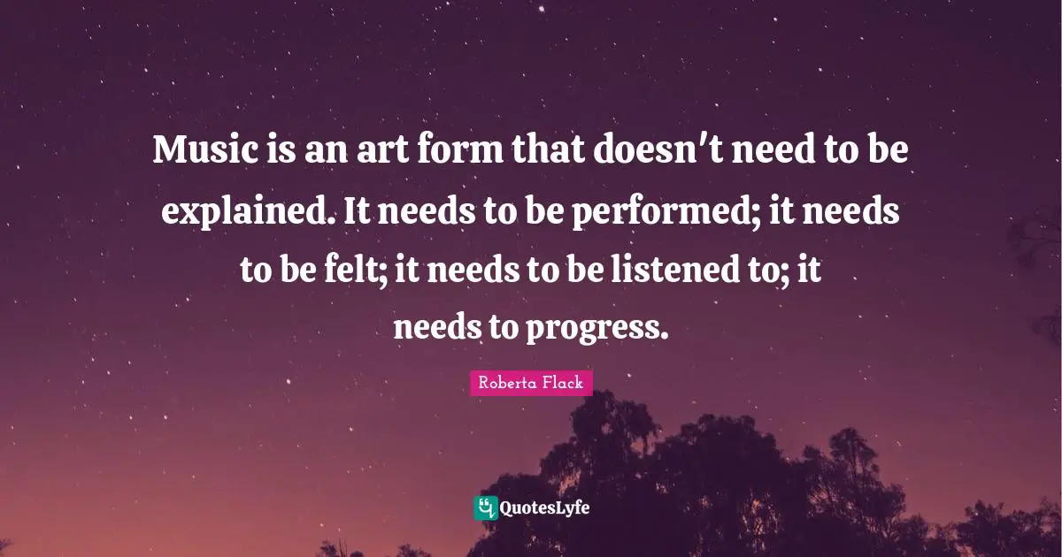 Music is an art form that doesn't need to be explained. It needs to be performed; it needs to be felt; it needs to be listened to; it needs to progress.
