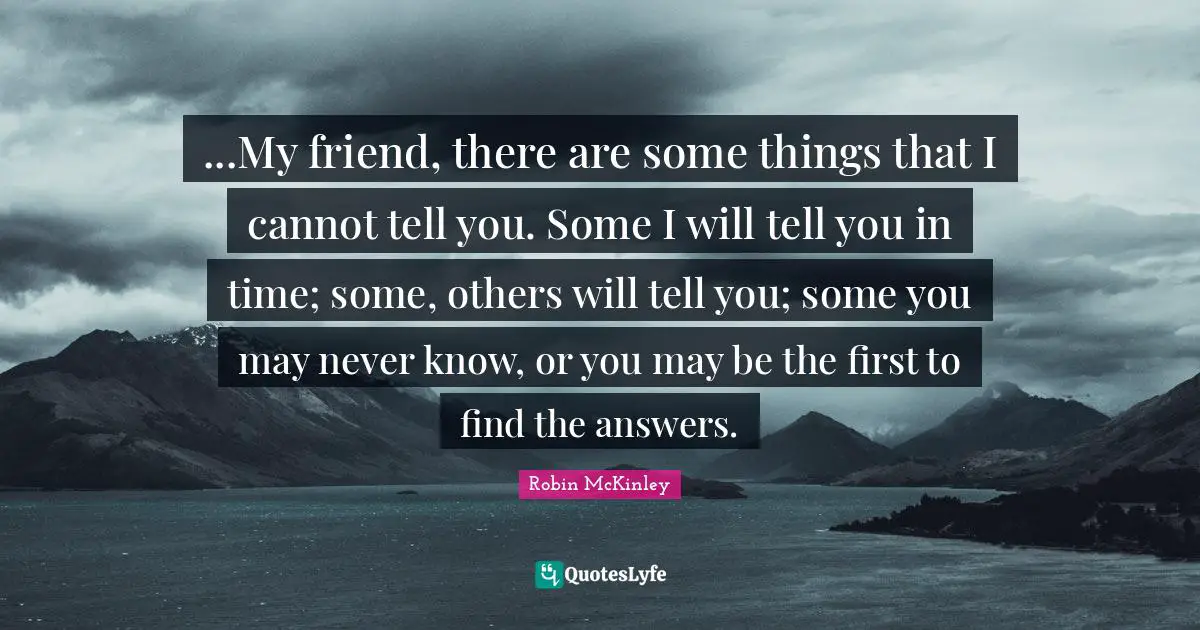 ...My friend, there are some things that I cannot tell you. Some I will tell you in time; some, others will tell you; some you may never know, or you may be the first to find the answers.