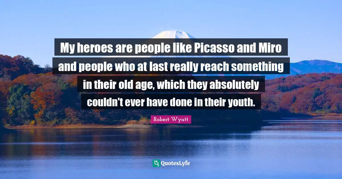 My heroes are people like Picasso and Miro and people who at last really reach something in their old age, which they absolutely couldn't ever have done in their youth.