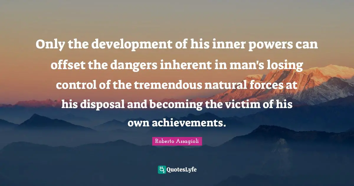 Inherent Quotes: "Only the development of his inner powers can offset the dangers inherent in man's losing control of the tremendous natural forces at his disposal and becoming the victim of his own achievements."