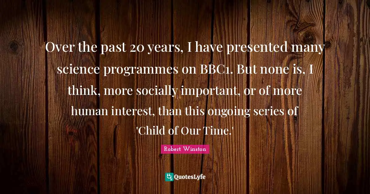 Robert Winston Quotes: "Over the past 20 years, I have presented many science programmes on BBC1. But none is, I think, more socially important, or of more human interest, than this ongoing series of 'Child of Our Time.'"
