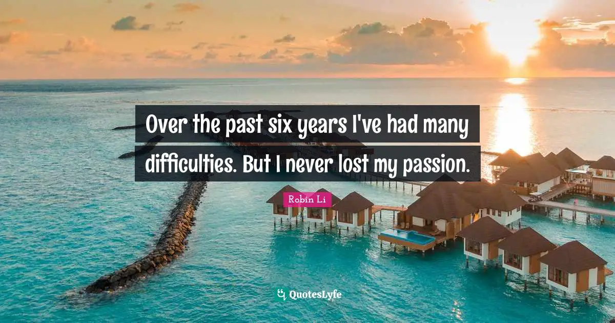 Over the past six years I've had many difficulties. But I never lost my passion.