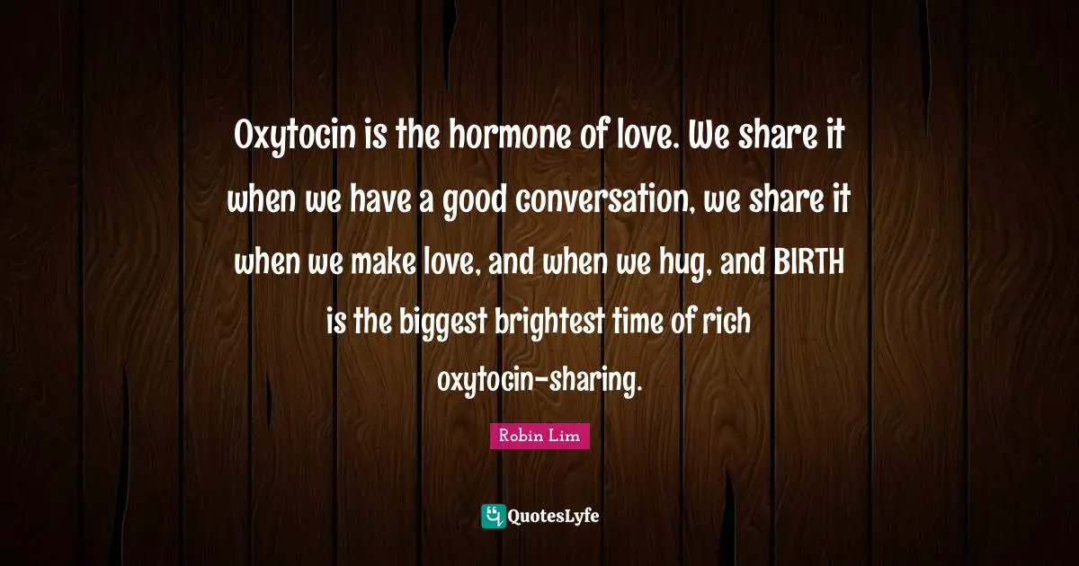 Oxytocin is the hormone of love. We share it when we have a good conversation, we share it when we make love, and when we hug, and BIRTH is the biggest brightest time of rich oxytocin-sharing.