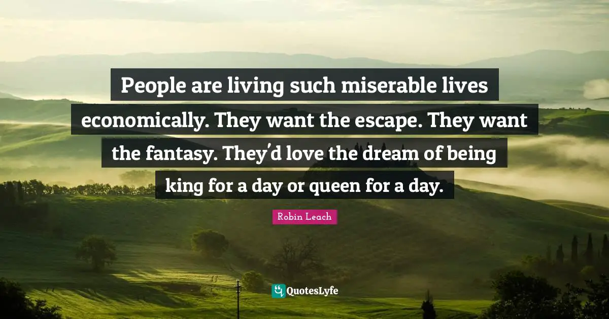 People are living such miserable lives economically. They want the escape. They want the fantasy. They'd love the dream of being king for a day or queen for a day.