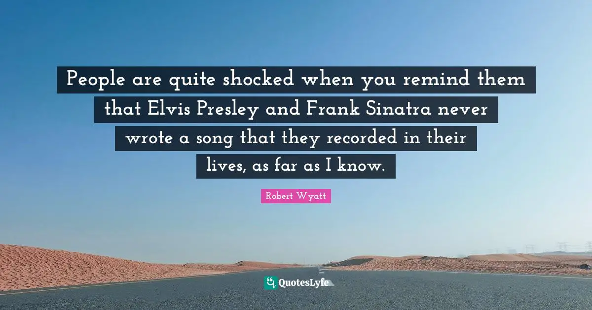 People are quite shocked when you remind them that Elvis Presley and Frank Sinatra never wrote a song that they recorded in their lives, as far as I know.