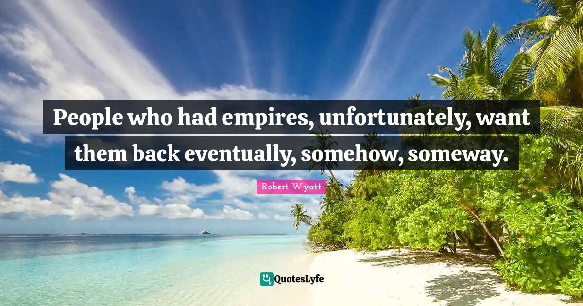 People who had empires, unfortunately, want them back eventually, somehow, someway.
