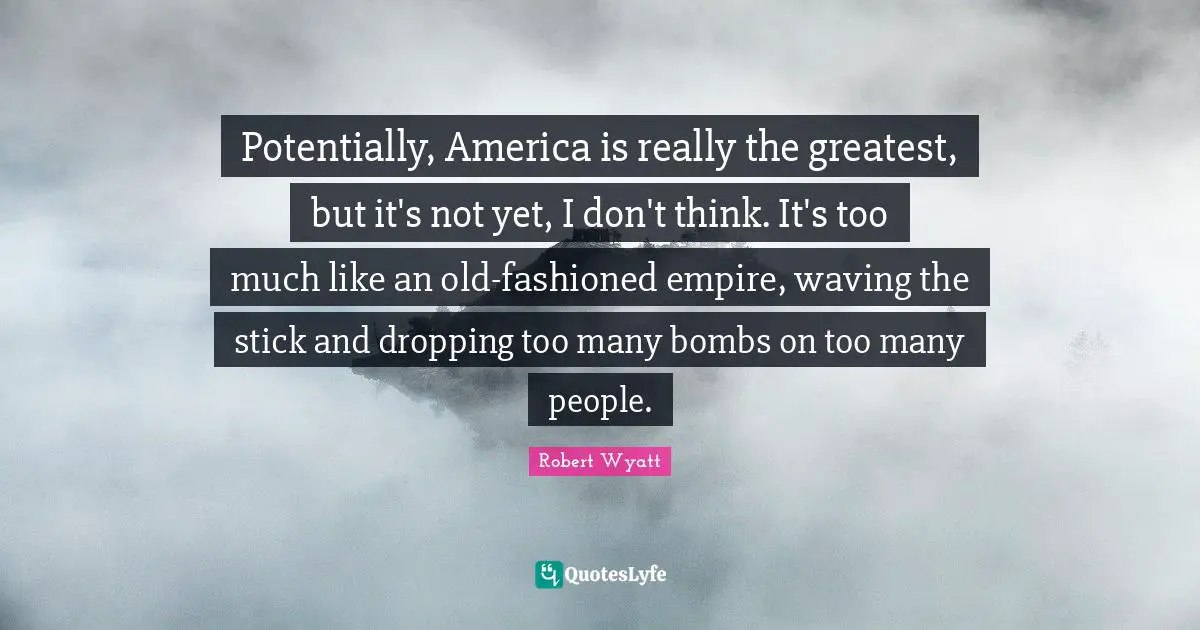 Potentially, America is really the greatest, but it's not yet, I don't think. It's too much like an old-fashioned empire, waving the stick and dropping too many bombs on too many people.