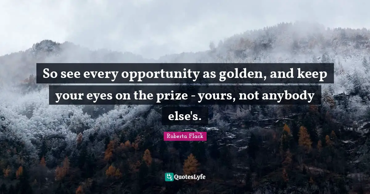 So see every opportunity as golden, and keep your eyes on the prize - yours, not anybody else's.