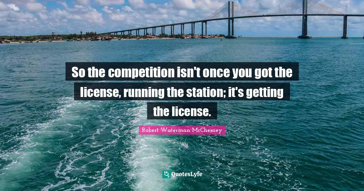So the competition isn't once you got the license, running the station; it's getting the license.
