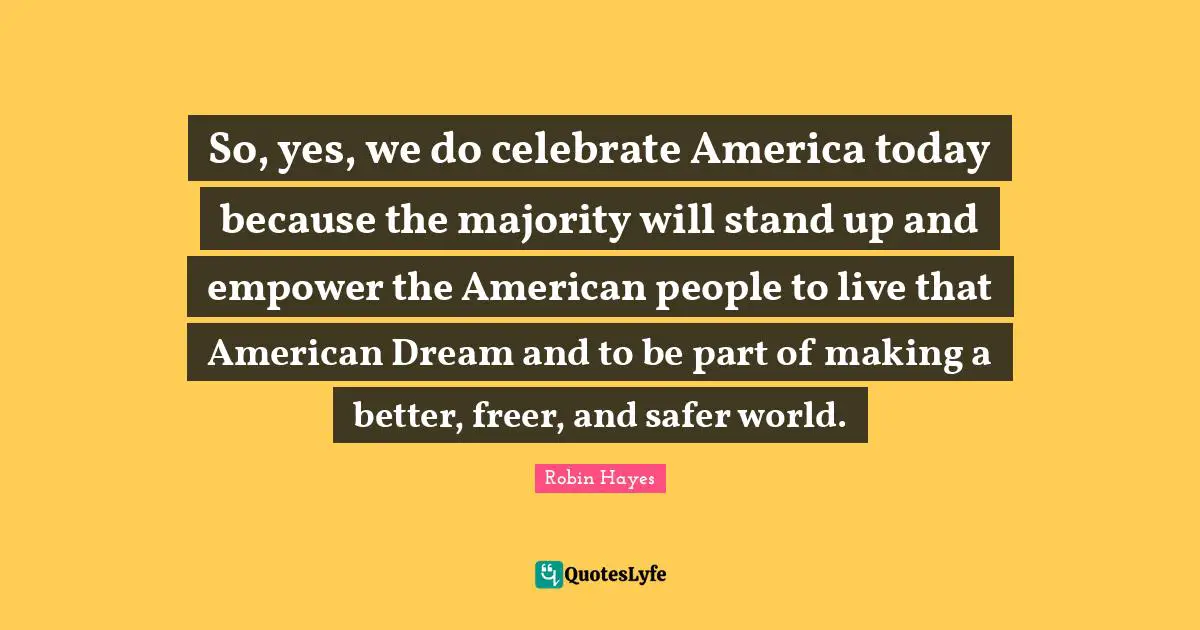 So, yes, we do celebrate America today because the majority will stand up and empower the American people to live that American Dream and to be part of making a better, freer, and safer world.
