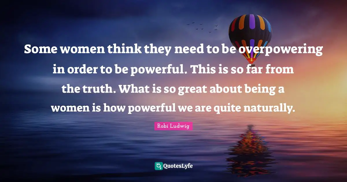 Some women think they need to be overpowering in order to be powerful. This is so far from the truth. What is so great about being a women is how powerful we are quite naturally.