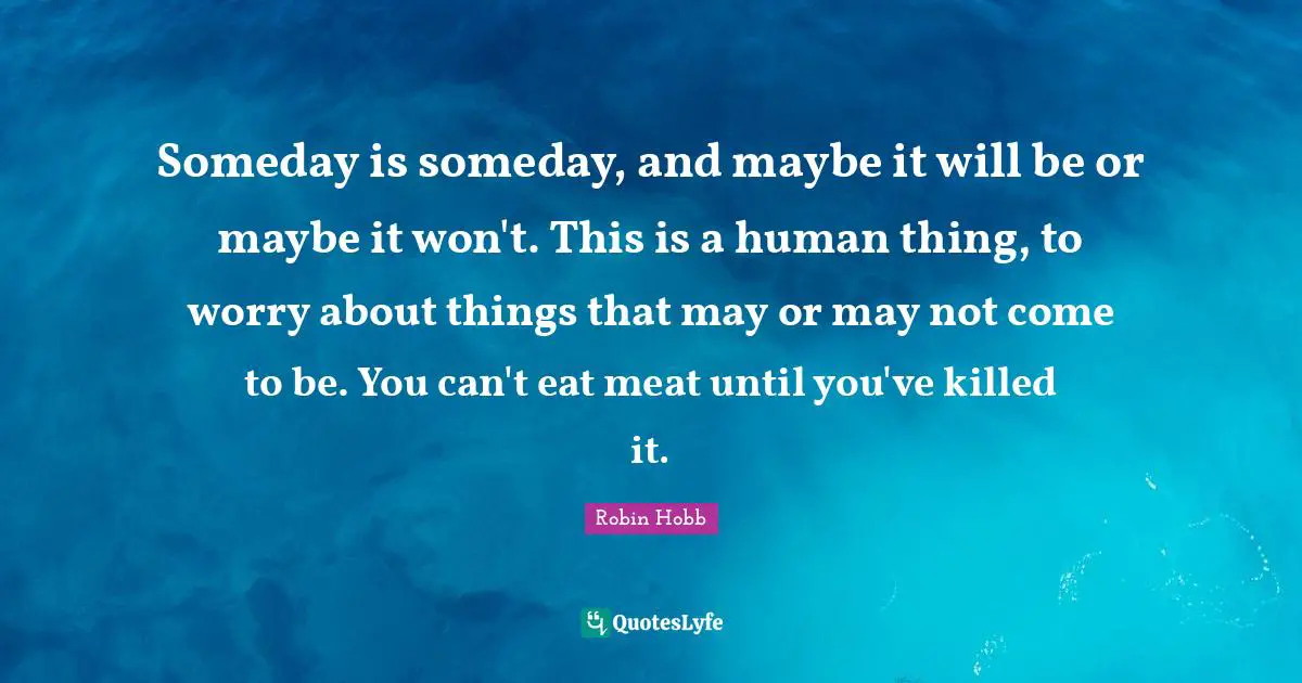 Someday is someday, and maybe it will be or maybe it won't. This is a human thing, to worry about things that may or may not come to be. You can't eat meat until you've killed it.