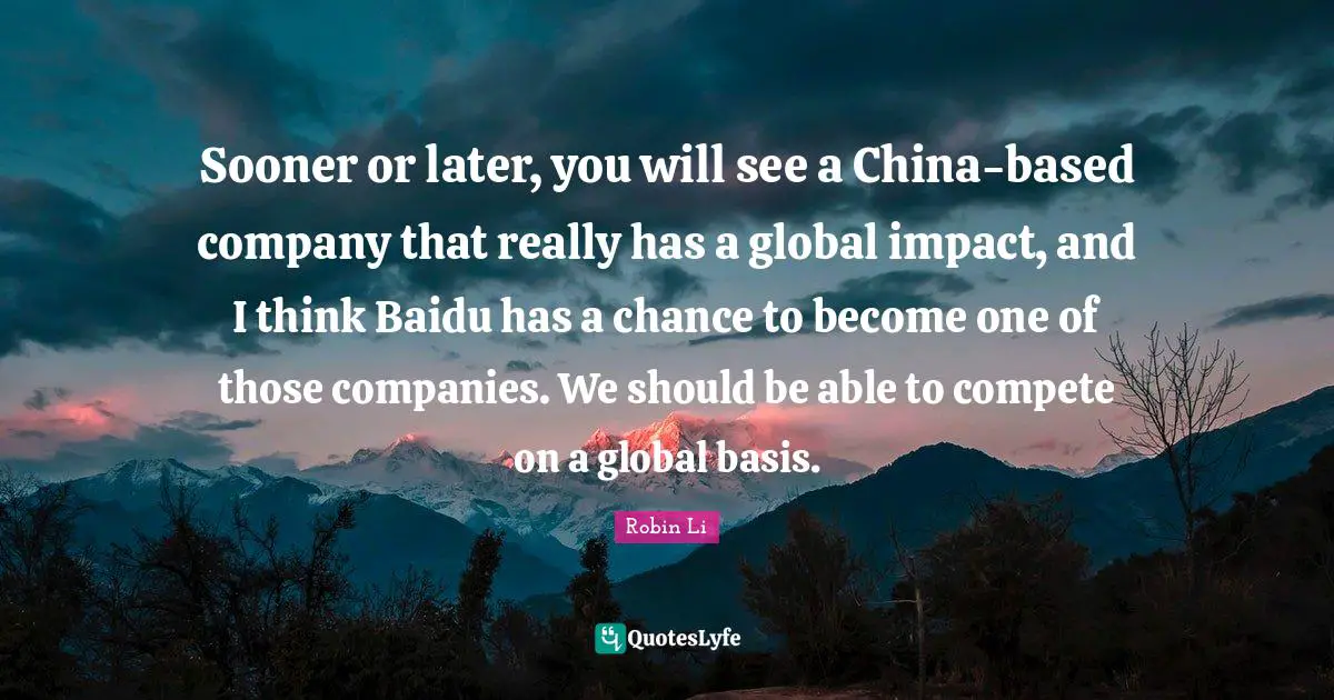 Sooner or later, you will see a China-based company that really has a global impact, and I think Baidu has a chance to become one of those companies. We should be able to compete on a global basis.