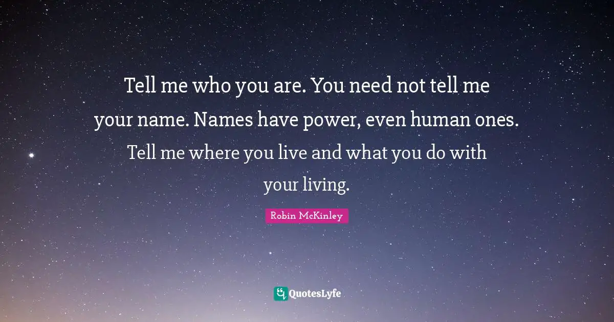 Tell me who you are. You need not tell me your name. Names have power, even human ones. Tell me where you live and what you do with your living.