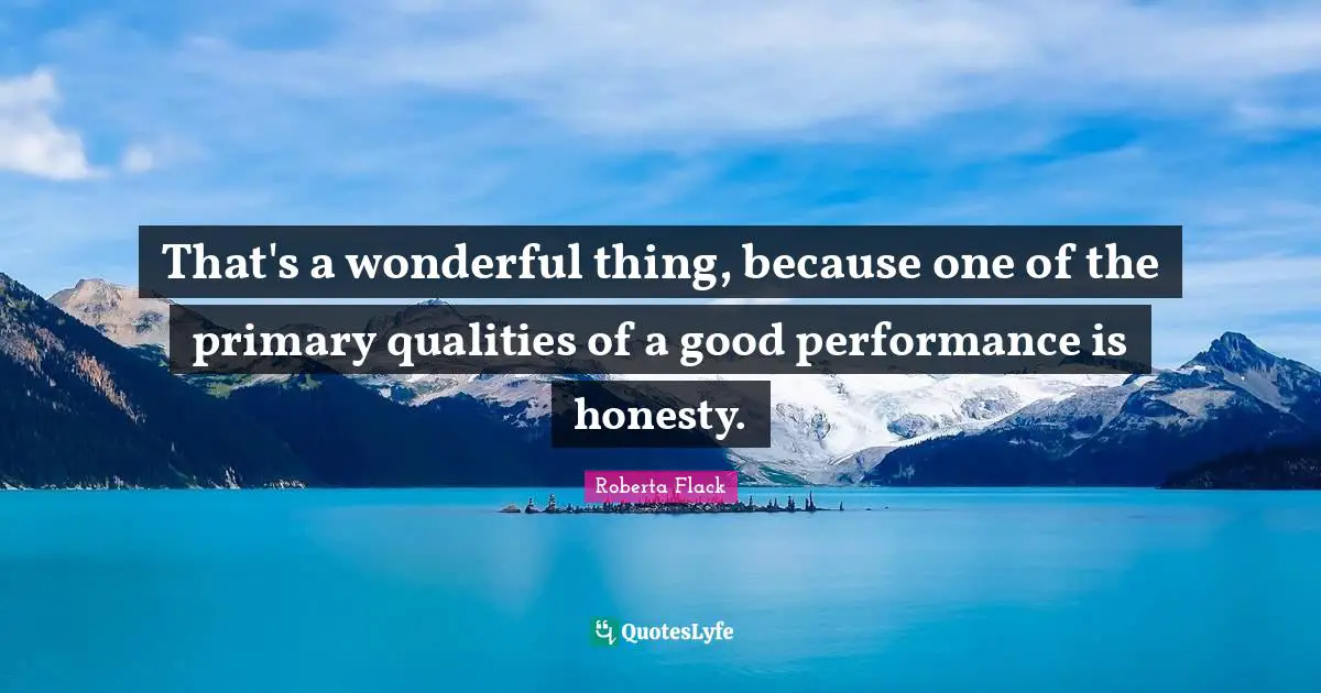 That's a wonderful thing, because one of the primary qualities of a good performance is honesty.