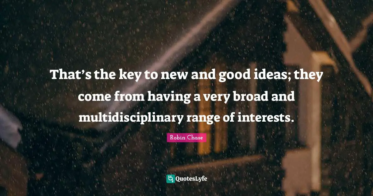 That’s the key to new and good ideas; they come from having a very broad and multidisciplinary range of interests.