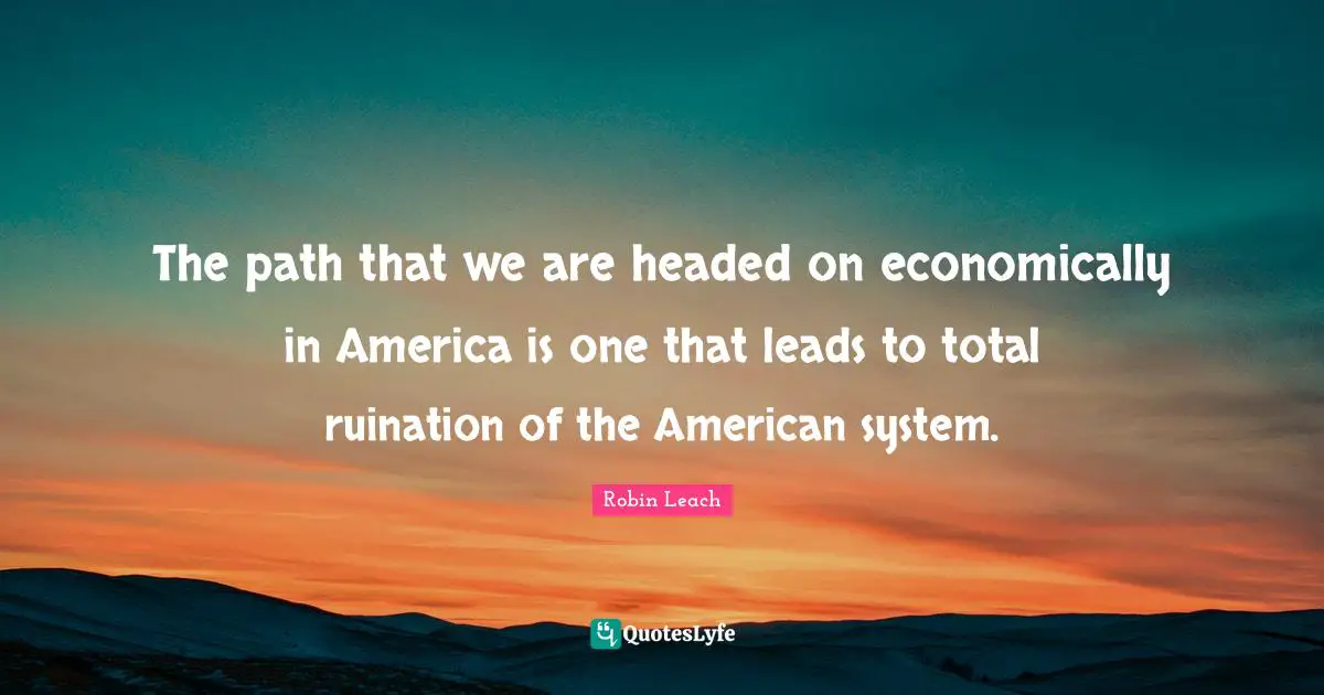 The path that we are headed on economically in America is one that leads to total ruination of the American system.