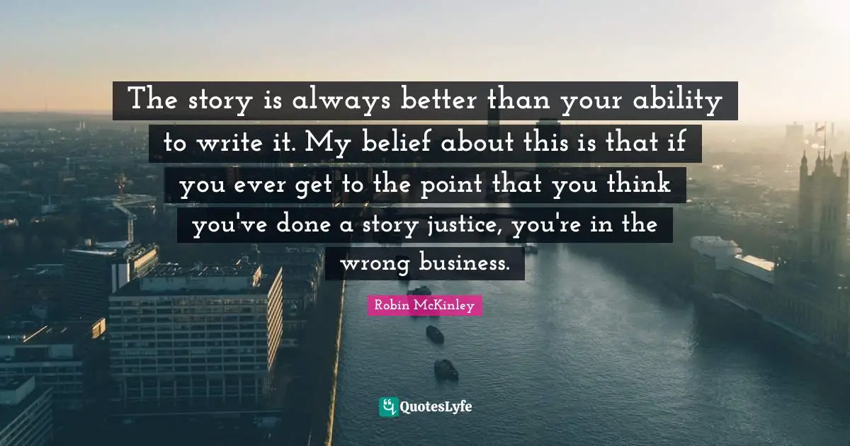 The story is always better than your ability to write it. My belief about this is that if you ever get to the point that you think you've done a story justice, you're in the wrong business.