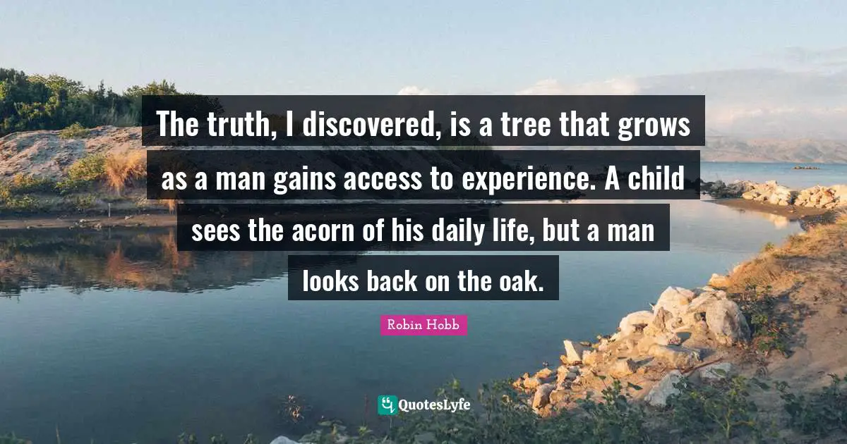 The truth, I discovered, is a tree that grows as a man gains access to experience. A child sees the acorn of his daily life, but a man looks back on the oak.