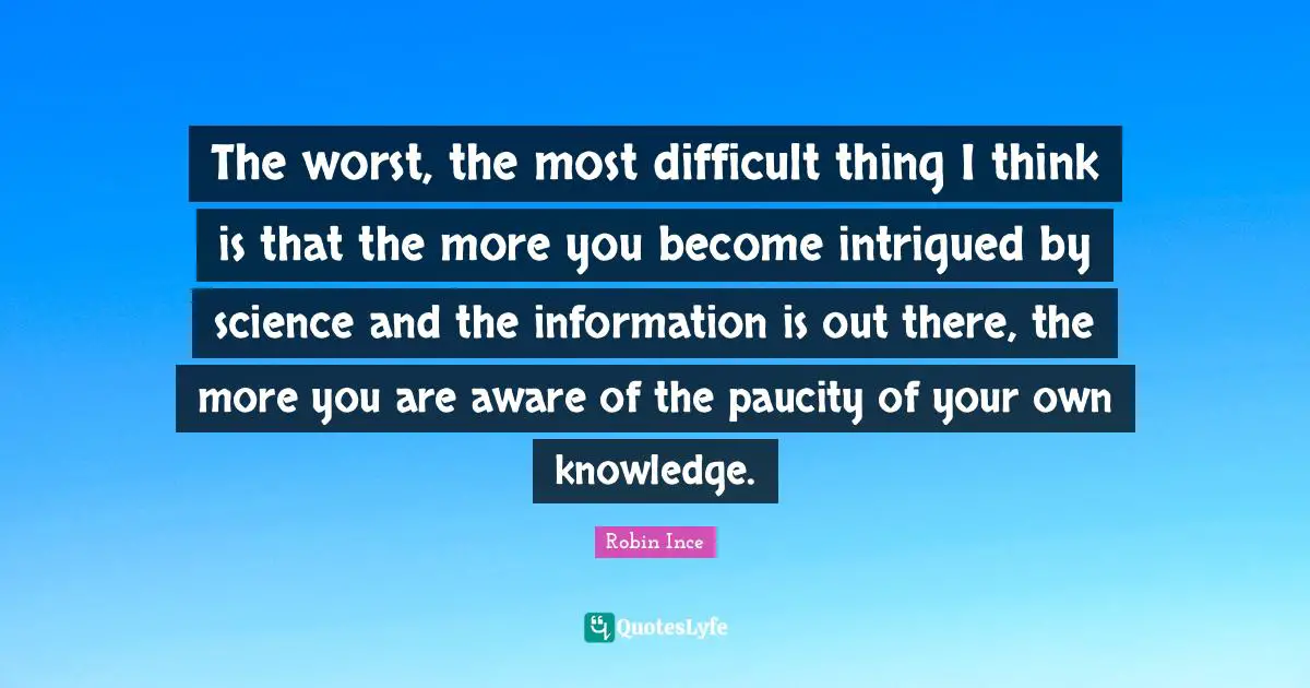 The worst, the most difficult thing I think is that the more you become intrigued by science and the information is out there, the more you are aware of the paucity of your own knowledge.