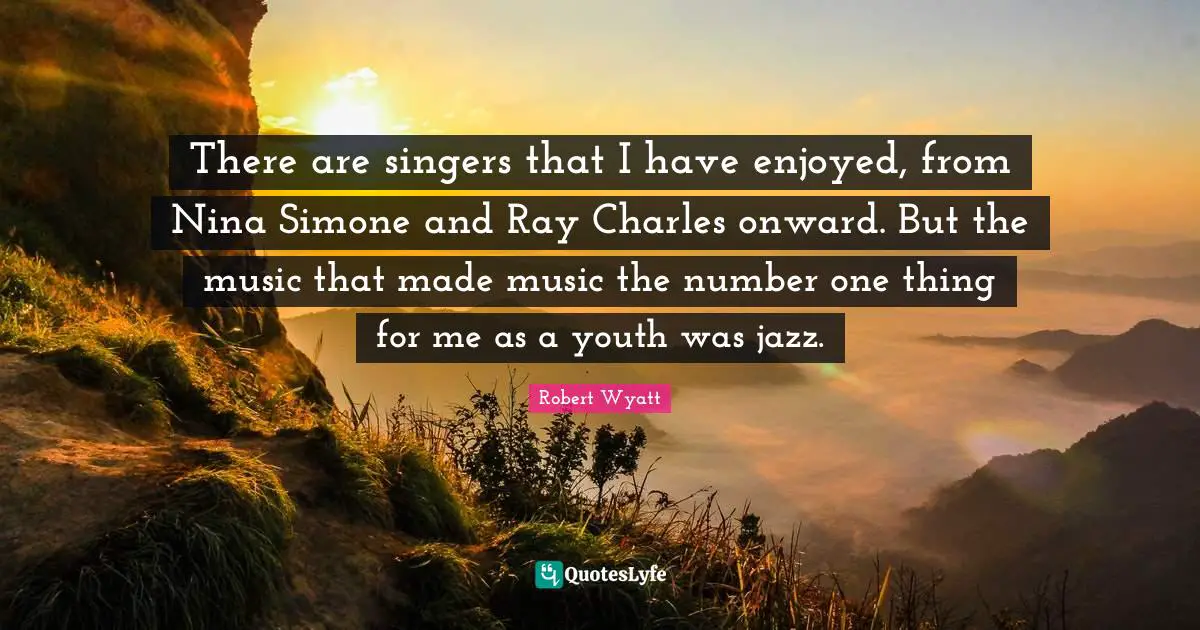 There are singers that I have enjoyed, from Nina Simone and Ray Charles onward. But the music that made music the number one thing for me as a youth was jazz.