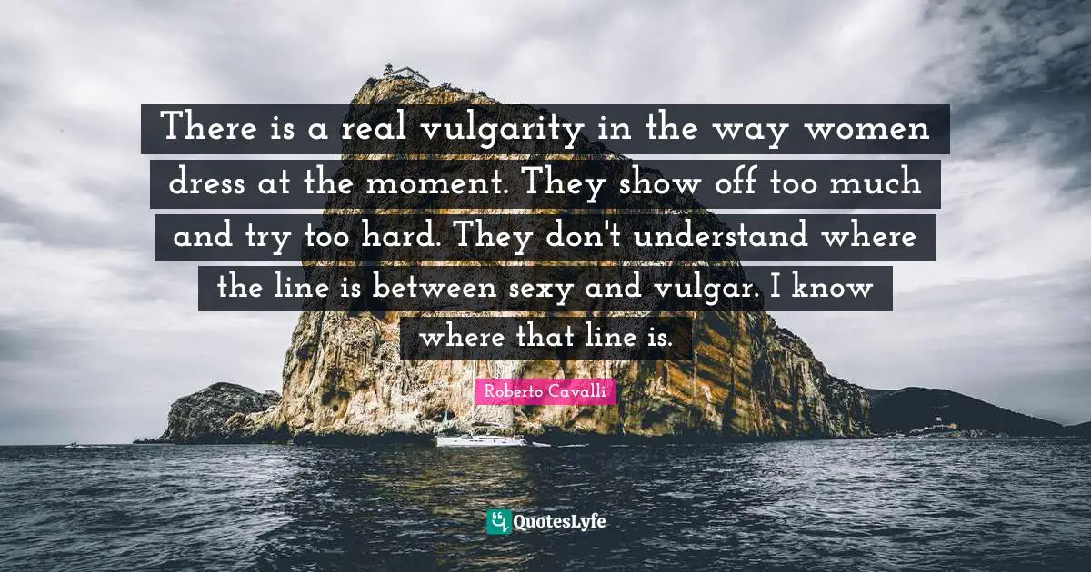 Vulgarity Quotes: "There is a real vulgarity in the way women dress at the moment. They show off too much and try too hard. They don't understand where the line is between sexy and vulgar. I know where that line is."