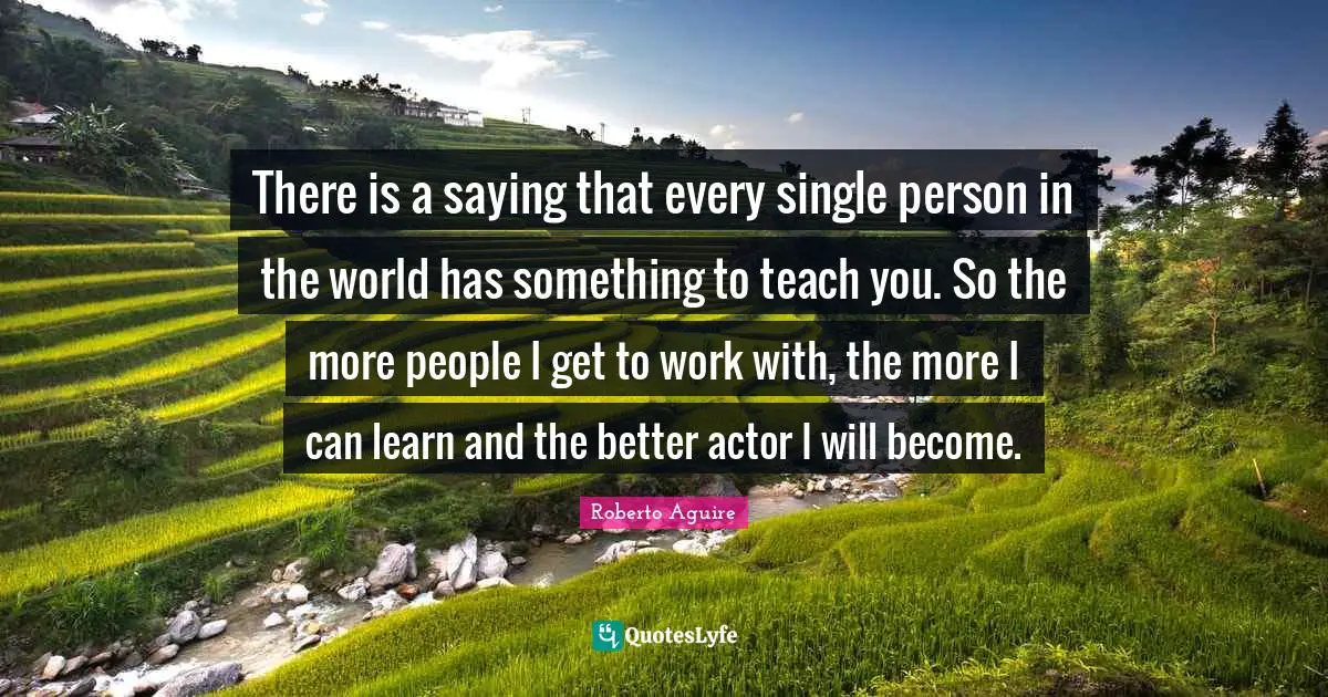 There is a saying that every single person in the world has something to teach you. So the more people I get to work with, the more I can learn and the better actor I will become.