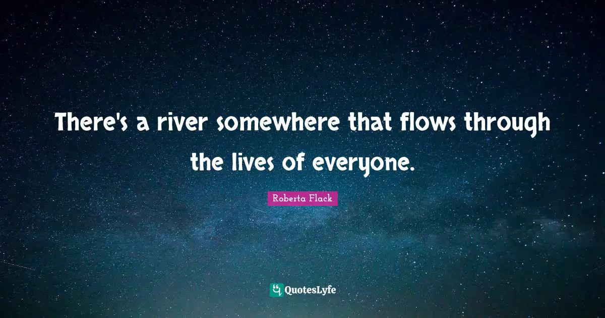 There's a river somewhere that flows through the lives of everyone.