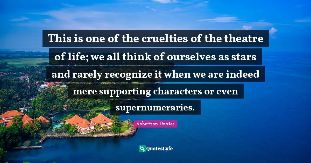 This is one of the cruelties of the theatre of life; we all think of ourselves as stars and rarely recognize it when we are indeed mere supporting characters or even supernumeraries.