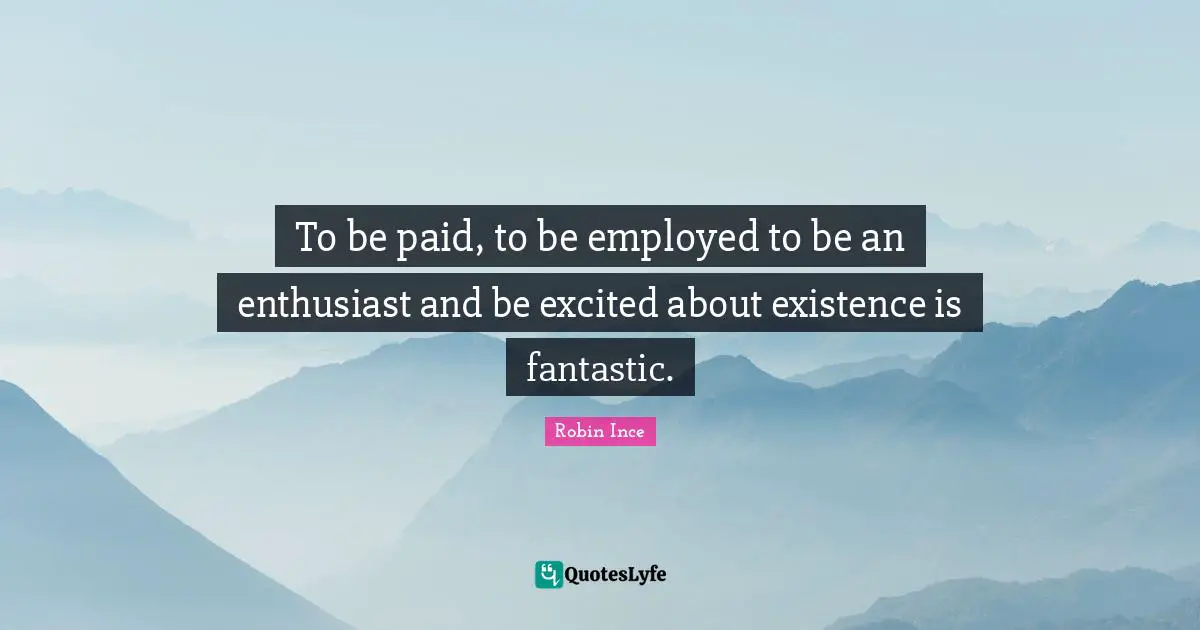 To be paid, to be employed to be an enthusiast and be excited about existence is fantastic.